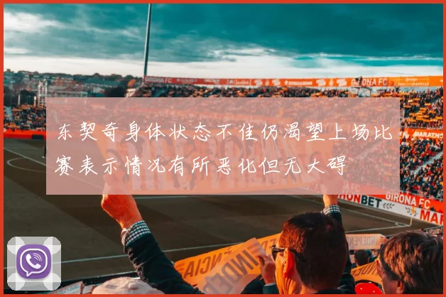 东契奇身体状态不佳仍渴望上场比赛表示情况有所恶化但无大碍