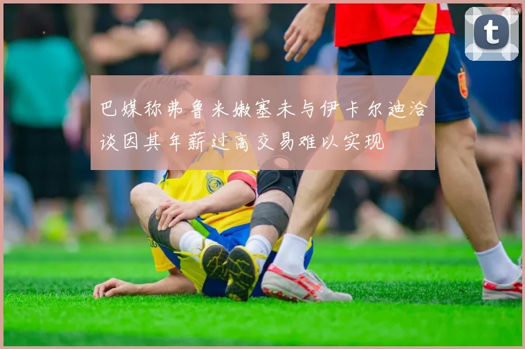 巴媒称弗鲁米嫩塞未与伊卡尔迪洽谈因其年薪过高交易难以实现