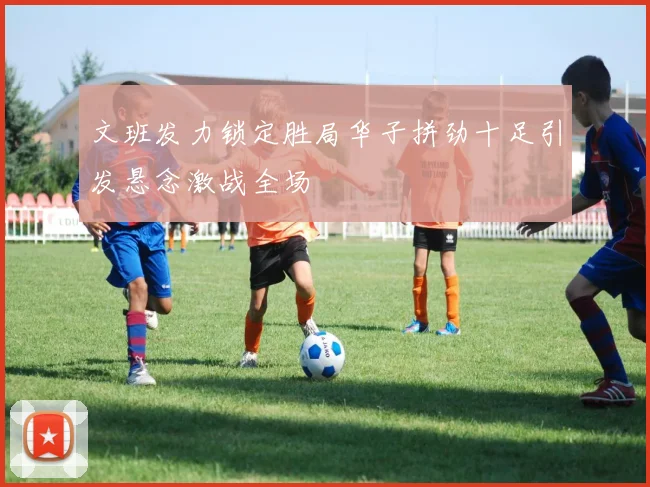 文班发力锁定胜局华子拼劲十足引发悬念激战全场
