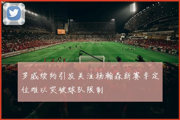 罗威续约引发关注杨瀚森新赛季定位难以突破球队限制