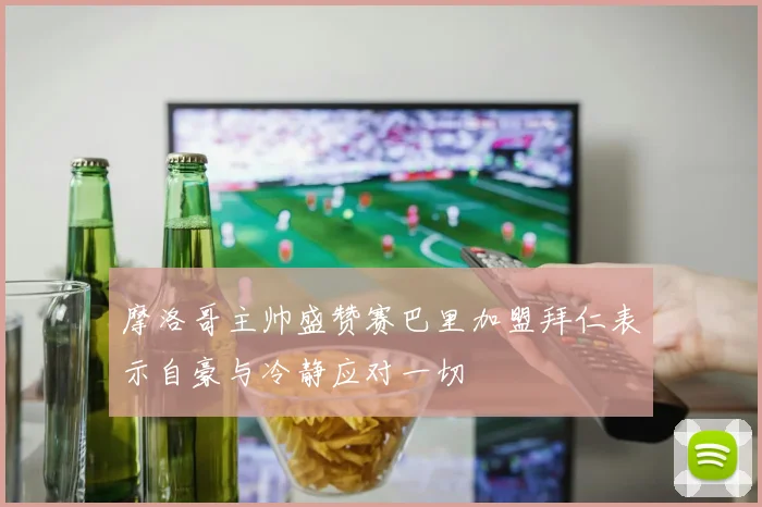 摩洛哥主帅盛赞赛巴里加盟拜仁表示自豪与冷静应对一切