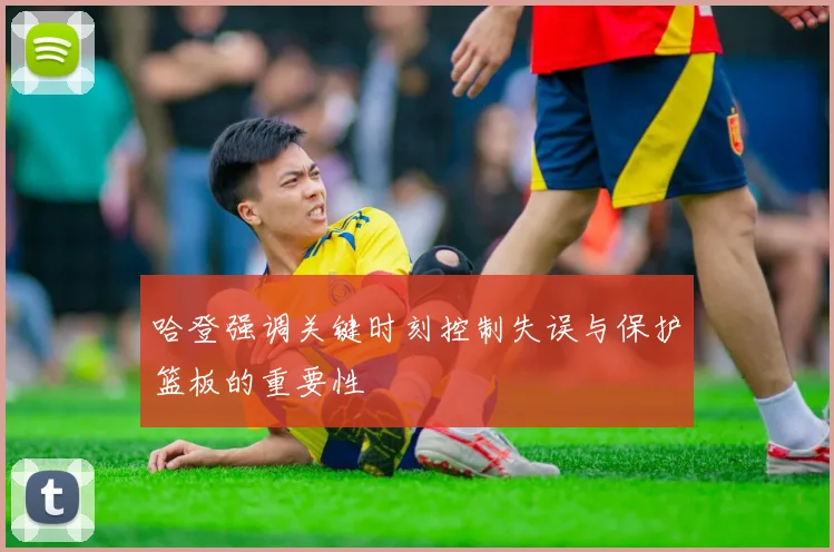 哈登强调关键时刻控制失误与保护篮板的重要性