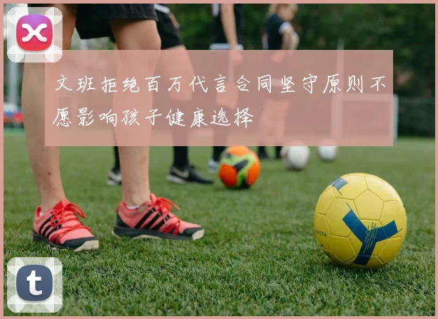 文班拒绝百万代言合同坚守原则不愿影响孩子健康选择