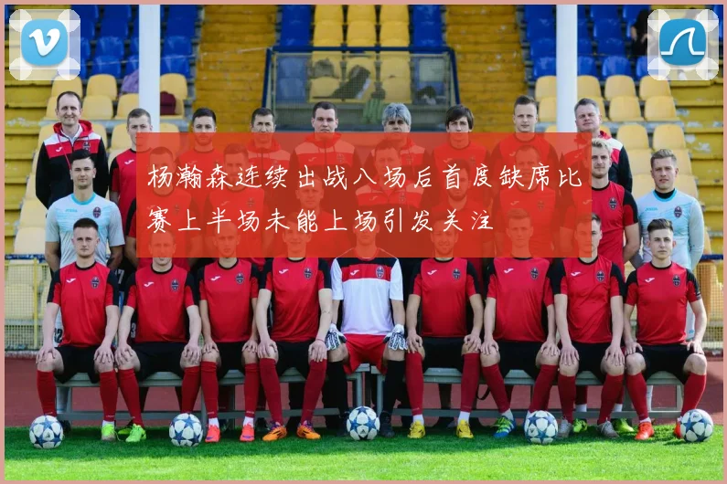 杨瀚森连续出战八场后首度缺席比赛上半场未能上场引发关注
