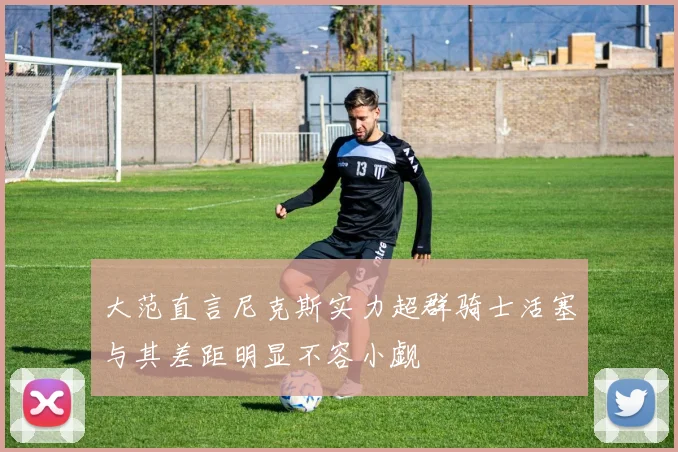 大范直言尼克斯实力超群骑士活塞与其差距明显不容小觑