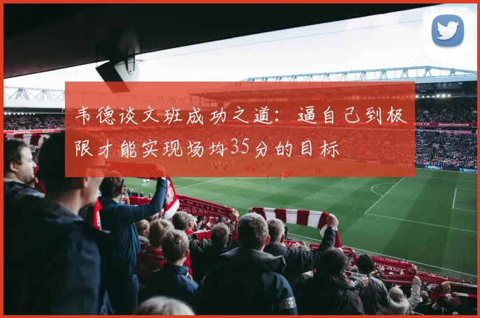 韦德谈文班成功之道：逼自己到极限才能实现场均35分的目标