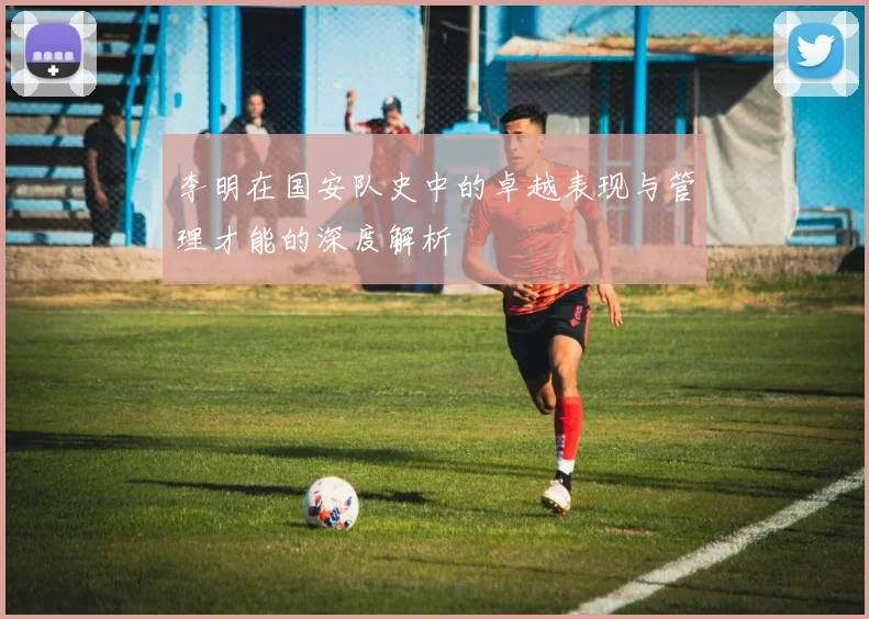 李明在国安队史中的卓越表现与管理才能的深度解析