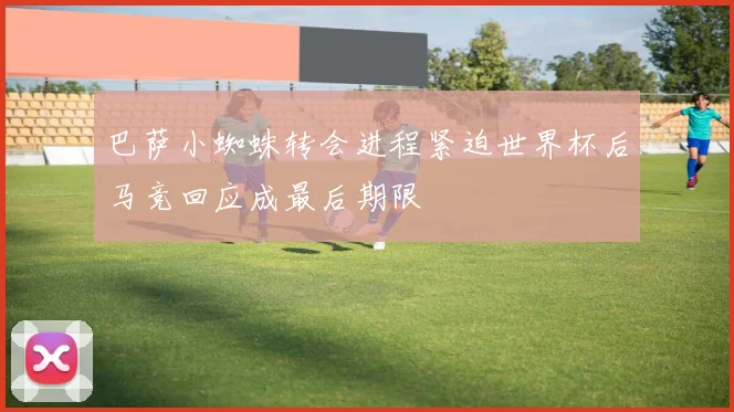 巴萨小蜘蛛转会进程紧迫世界杯后马竞回应成最后期限