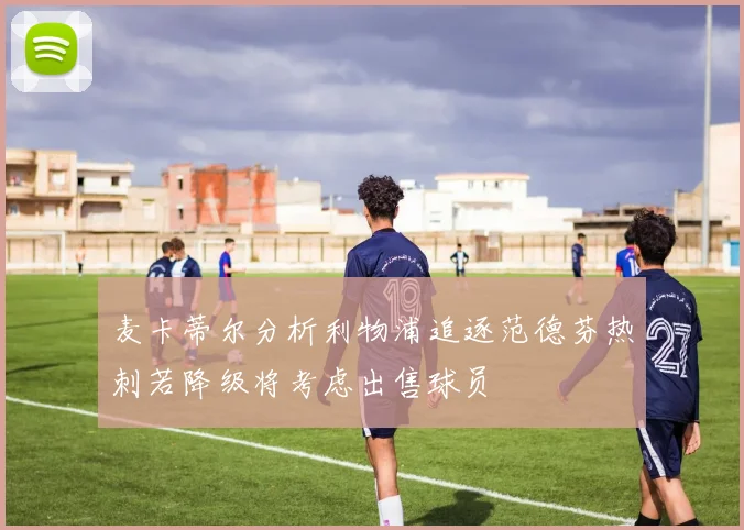 麦卡蒂尔分析利物浦追逐范德芬热刺若降级将考虑出售球员
