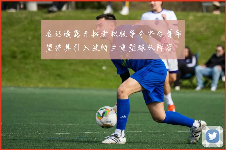 名记透露开拓者积极争夺字母哥希望将其引入波特兰重塑球队阵容