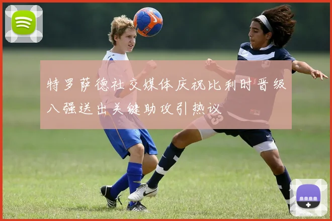 特罗萨德社交媒体庆祝比利时晋级八强送出关键助攻引热议
