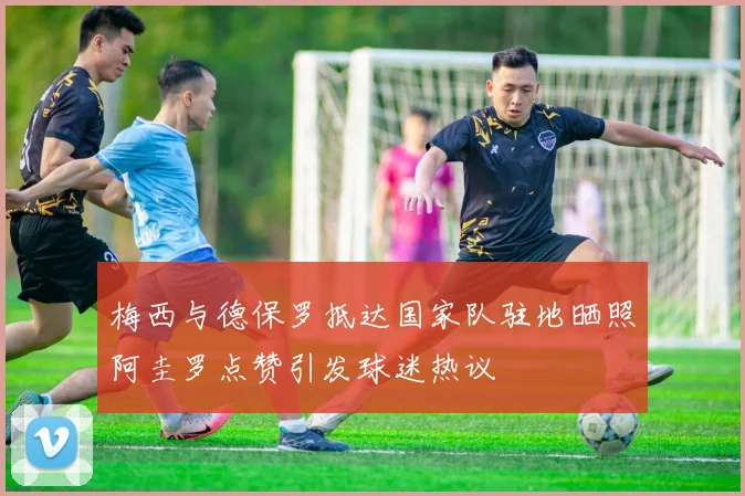 梅西与德保罗抵达国家队驻地晒照阿圭罗点赞引发球迷热议