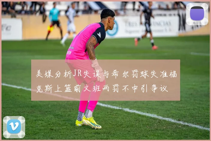 美媒分析JR失误与希尔罚球失准福克斯上篮前文班两罚不中引争议