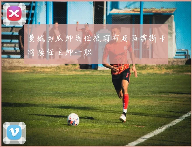 曼城为瓜帅离任提前布局马雷斯卡将接任主帅一职