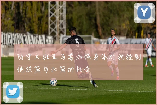防守文班亚马需加强身体对抗控制他投篮与扣篮的机会