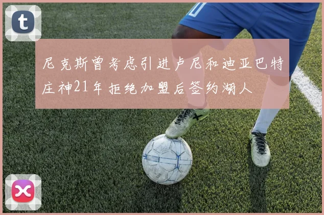 尼克斯曾考虑引进卢尼和迪亚巴特庄神21年拒绝加盟后签约湖人