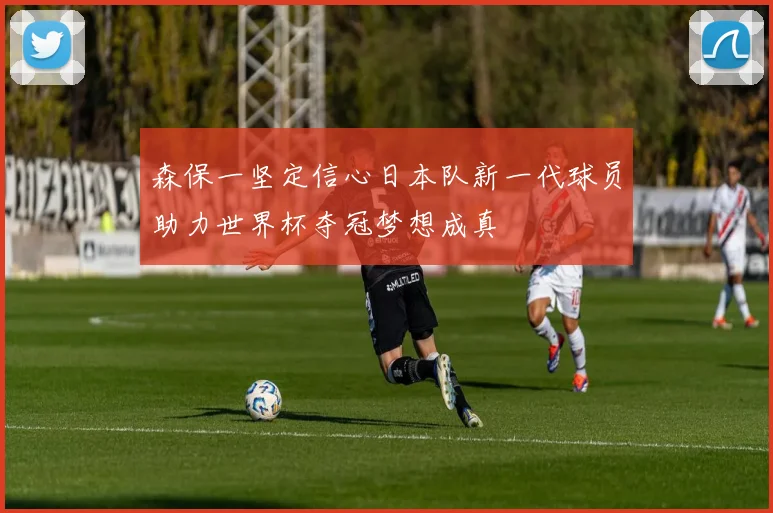 森保一坚定信心日本队新一代球员助力世界杯夺冠梦想成真