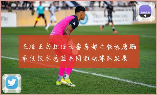 王栋正式担任长春喜都主教练唐鹏举任技术总监共同推动球队发展