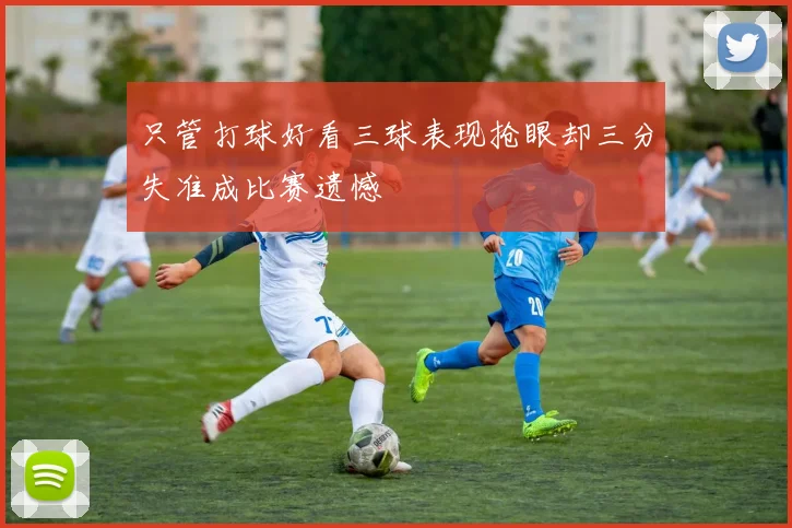 只管打球好看三球表现抢眼却三分失准成比赛遗憾