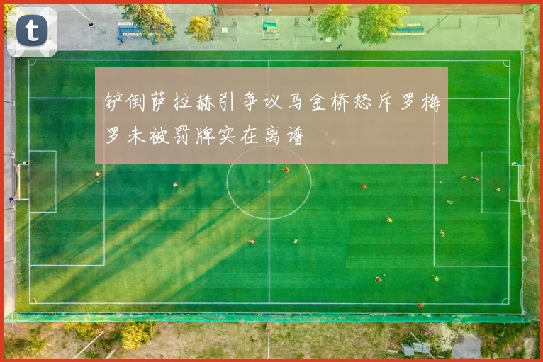 铲倒萨拉赫引争议马金桥怒斥罗梅罗未被罚牌实在离谱