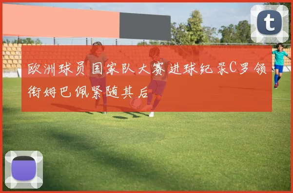 欧洲球员国家队大赛进球纪录C罗领衔姆巴佩紧随其后