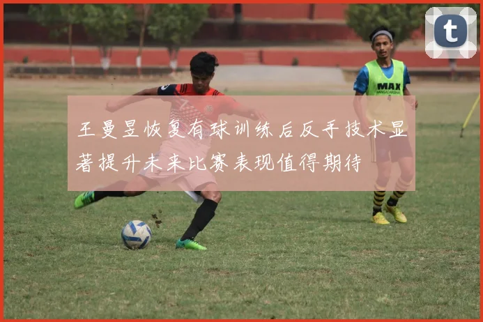 王曼昱恢复有球训练后反手技术显著提升未来比赛表现值得期待