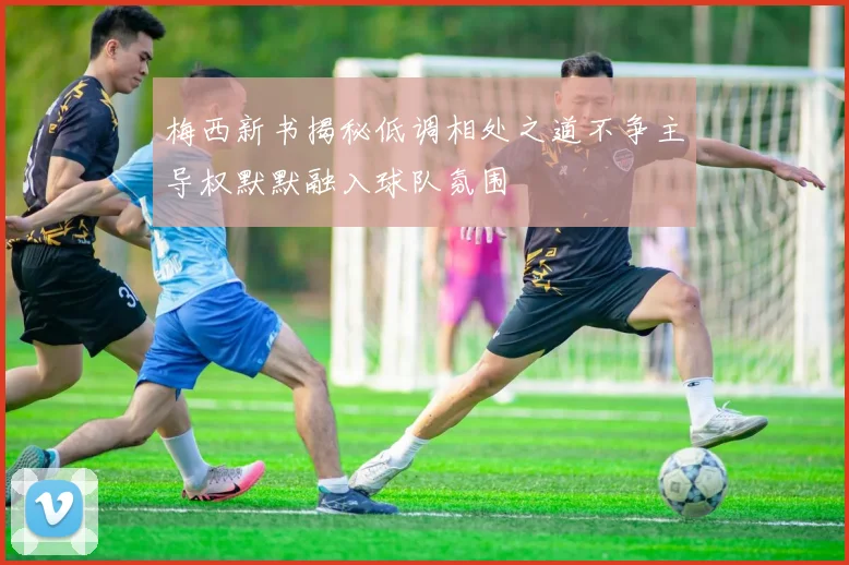 梅西新书揭秘低调相处之道不争主导权默默融入球队氛围